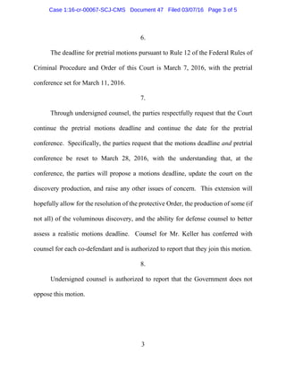 3
6.
The deadline for pretrial motions pursuant to Rule 12 of the Federal Rules of
Criminal Procedure and Order of this Court is March 7, 2016, with the pretrial
conference set for March 11, 2016.
7.
Through undersigned counsel, the parties respectfully request that the Court
continue the pretrial motions deadline and continue the date for the pretrial
conference. Specifically, the parties request that the motions deadline and pretrial
conference be reset to March 28, 2016, with the understanding that, at the
conference, the parties will propose a motions deadline, update the court on the
discovery production, and raise any other issues of concern. This extension will
hopefully allow for the resolution of the protective Order, the production of some (if
not all) of the voluminous discovery, and the ability for defense counsel to better
assess a realistic motions deadline. Counsel for Mr. Keller has conferred with
counsel for each co-defendant and is authorized to report that they join this motion.
8.
Undersigned counsel is authorized to report that the Government does not
oppose this motion.
Case 1:16-cr-00067-SCJ-CMS Document 47 Filed 03/07/16 Page 3 of 5
 