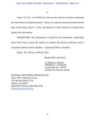 4
9.
Under 18 U.S.C. § 3161(h)(7)(A), because the interests of justice in granting
the continuance outweigh the public’s interest in a speedy trial, the time between the
date of this filing, March 7, 2016, and March 28, 2016 should be excluded from
speedy trial calculations.
WHEREFORE, the undersigned, on behalf of the defendants, respectfully
moves this Court to grant the motion to continue the pretrial conference and to
extend the pretrial motions deadline. A proposed Order is attached.
Dated: This 7th day of March, 2016.
Respectfully submitted,
/s/ Thomas L. Hawker
THOMAS L. HAWKER
Georgia Bar No. 338670
Attorney for Terrence Keller
FEDERAL DEFENDER PROGRAM, INC.
Suite 1500, Centennial Tower
101 Marietta Street, N.W.
Atlanta, GA 30303
(404) 688-7530/Fax (404) 688-0768
Thomas_Hawker@fd.org
Case 1:16-cr-00067-SCJ-CMS Document 47 Filed 03/07/16 Page 4 of 5
 