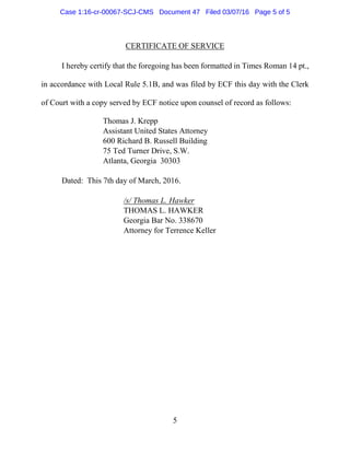 5
CERTIFICATE OF SERVICE
I hereby certify that the foregoing has been formatted in Times Roman 14 pt.,
in accordance with Local Rule 5.1B, and was filed by ECF this day with the Clerk
of Court with a copy served by ECF notice upon counsel of record as follows:
Thomas J. Krepp
Assistant United States Attorney
600 Richard B. Russell Building
75 Ted Turner Drive, S.W.
Atlanta, Georgia 30303
Dated: This 7th day of March, 2016.
/s/ Thomas L. Hawker
THOMAS L. HAWKER
Georgia Bar No. 338670
Attorney for Terrence Keller
Case 1:16-cr-00067-SCJ-CMS Document 47 Filed 03/07/16 Page 5 of 5
 