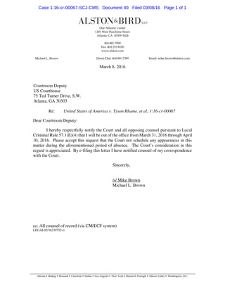 March 8, 2016
Courtroom Deputy
US Courthouse
75 Ted Turner Drive, S.W.
Atlanta, GA 30303
Re: United States of America v. Tyson Rhame, et al; 1:16-cr-00067
Dear Courtroom Deputy:
I hereby respectfully notify the Court and all opposing counsel pursuant to Local
Criminal Rule 57.1(E)(4) that I will be out of the office from March 31, 2016 through April
10, 2016. Please accept this request that the Court not schedule any appearances in this
matter during the aforementioned period of absence. The Court’s consideration in this
regard is appreciated. By e-filing this letter I have notified counsel of my correspondence
with the Court.
Sincerely,
/s/ Mike Brown
Michael L. Brown
cc: All counsel of record (via CM/ECF system)
LEGAL02/36239752v1
Case 1:16-cr-00067-SCJ-CMS Document 49 Filed 03/08/16 Page 1 of 1
 