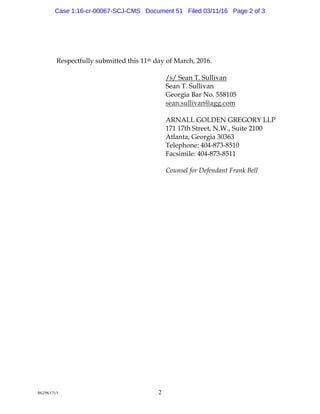 8629617v1 2
Respectfully submitted this 11th day of March, 2016.
/s/ Sean T. Sullivan
Sean T. Sullivan
Georgia Bar No. 558105
sean.sullivan@agg.com
ARNALL GOLDEN GREGORY LLP
171 17th Street, N.W., Suite 2100
Atlanta, Georgia 30363
Telephone: 404-873-8510
Facsimile: 404-873-8511
Counsel for Defendant Frank Bell
Case 1:16-cr-00067-SCJ-CMS Document 51 Filed 03/11/16 Page 2 of 3
 