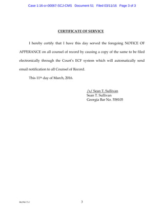 8629617v1 3
CERTIFICATE OF SERVICE
I hereby certify that I have this day served the foregoing NOTICE OF
APPERANCE on all counsel of record by causing a copy of the same to be filed
electronically through the Court’s ECF system which will automatically send
email notification to all Counsel of Record.
This 11th day of March, 2016.
/s/ Sean T. Sullivan
Sean T. Sullivan
Georgia Bar No. 558105
Case 1:16-cr-00067-SCJ-CMS Document 51 Filed 03/11/16 Page 3 of 3
 