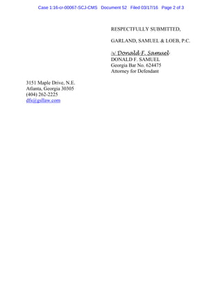 RESPECTFULLY SUBMITTED,
GARLAND, SAMUEL & LOEB, P.C.
/s/ Donald F. Samuel
DONALD F. SAMUEL
Georgia Bar No. 624475
Attorney for Defendant
3151 Maple Drive, N.E.
Atlanta, Georgia 30305
(404) 262-2225
dfs@gsllaw.com
Case 1:16-cr-00067-SCJ-CMS Document 52 Filed 03/17/16 Page 2 of 3
 