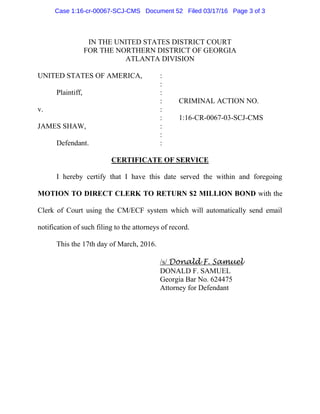 IN THE UNITED STATES DISTRICT COURT
FOR THE NORTHERN DISTRICT OF GEORGIA
ATLANTA DIVISION
UNITED STATES OF AMERICA, :
:
Plaintiff, :
: CRIMINAL ACTION NO.
v. :
: 1:16-CR-0067-03-SCJ-CMS
JAMES SHAW, :
:
Defendant. :
CERTIFICATE OF SERVICE
I hereby certify that I have this date served the within and foregoing
MOTION TO DIRECT CLERK TO RETURN $2 MILLION BOND with the
Clerk of Court using the CM/ECF system which will automatically send email
notification of such filing to the attorneys of record.
This the 17th day of March, 2016.
/s/ Donald F. Samuel
DONALD F. SAMUEL
Georgia Bar No. 624475
Attorney for Defendant
Case 1:16-cr-00067-SCJ-CMS Document 52 Filed 03/17/16 Page 3 of 3
 