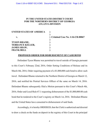 4
IN THE UNITED STATES DISTRICT COURT
FOR THE NORTHERN DISTRICT OF GEORGIA
ATLANTA DIVISION
UNITED STATES OF AMERICA )
)
v. ) Criminal Case No. 1:16-CR-00067
)
TYSON RHAME, )
TERRANCE KELLER, )
JAMES SHAW, )
FRANK BELL )
PROPOSED ORDER FOR DISBURSEMENT OF CASH BOND
Defendant Tyson Rhame was permitted to travel outside of Georgia pursuant
to this Court’s February 22nd, 2016, Order Setting Conditions of Release and its
March 4th, 2016, Order requiring payment of a $1,000,000 cash bond to allow such
travel. Defendant Rhame returned to the Northern District of Georgia on March 12,
2016, and notified his Pretrial Services Officer of the same on March 14, 2016.
Defendant Rhame subsequently filed a Motion pursuant to this Court’s March 4th,
2016, Order and Local Rule 67.1 requesting disbursement of the $1,000,000.00 cash
bond that he tendered to the Court’s registry on March 1st, 2016. Defendant Rhame
and the United States have consented to disbursement of said funds.
Accordingly, it is hereby ORDERED, that the Clerk is authorized and directed
to draw a check on the funds on deposit in the registry of this Court in the principal
Case 1:16-cr-00067-SCJ-CMS Document 53-1 Filed 03/17/16 Page 1 of 2
 
