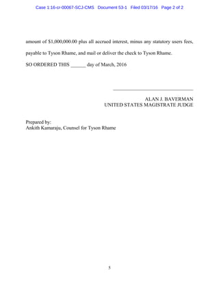 5
amount of $1,000,000.00 plus all accrued interest, minus any statutory users fees,
payable to Tyson Rhame, and mail or deliver the check to Tyson Rhame.
SO ORDERED THIS ______ day of March, 2016
________________________________
ALAN J. BAVERMAN
UNITED STATES MAGISTRATE JUDGE
Prepared by:
Ankith Kamaraju, Counsel for Tyson Rhame
Case 1:16-cr-00067-SCJ-CMS Document 53-1 Filed 03/17/16 Page 2 of 2
 
