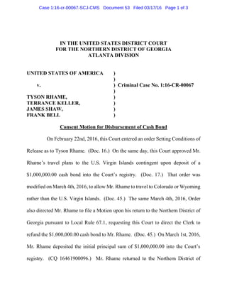 IN THE UNITED STATES DISTRICT COURT
FOR THE NORTHERN DISTRICT OF GEORGIA
ATLANTA DIVISION
UNITED STATES OF AMERICA )
)
v. ) Criminal Case No. 1:16-CR-00067
)
TYSON RHAME, )
TERRANCE KELLER, )
JAMES SHAW, )
FRANK BELL )
Consent Motion for Disbursement of Cash Bond
On February 22nd, 2016, this Court entered an order Setting Conditions of
Release as to Tyson Rhame. (Doc. 16.) On the same day, this Court approved Mr.
Rhame’s travel plans to the U.S. Virgin Islands contingent upon deposit of a
$1,000,000.00 cash bond into the Court’s registry. (Doc. 17.) That order was
modified on March 4th, 2016, to allow Mr. Rhame to travel to Colorado or Wyoming
rather than the U.S. Virgin Islands. (Doc. 45.) The same March 4th, 2016, Order
also directed Mr. Rhame to file a Motion upon his return to the Northern District of
Georgia pursuant to Local Rule 67.1, requesting this Court to direct the Clerk to
refund the $1,000,000.00 cash bond to Mr. Rhame. (Doc. 45.) On March 1st, 2016,
Mr. Rhame deposited the initial principal sum of $1,000,000.00 into the Court’s
registry. (CQ 16461900096.) Mr. Rhame returned to the Northern District of
Case 1:16-cr-00067-SCJ-CMS Document 53 Filed 03/17/16 Page 1 of 3
 