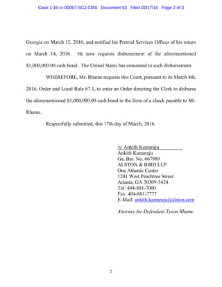 2
Georgia on March 12, 2016, and notified his Pretrial Services Officer of his return
on March 14, 2016. He now requests disbursement of the aforementioned
$1,000,000.00 cash bond. The United States has consented to such disbursement.
WHEREFORE, Mr. Rhame requests this Court, pursuant to its March 4th,
2016, Order and Local Rule 67.1, to enter an Order directing the Clerk to disburse
the aforementioned $1,000,000.00 cash bond in the form of a check payable to Mr.
Rhame.
Respectfully submitted, this 17th day of March, 2016.
/s/ Ankith Kamaraju
Ankith Kamaraju
Ga. Bar. No. 667989
ALSTON & BIRD LLP
One Atlantic Center
1201 West Peachtree Street
Atlanta, GA 30309-3424
Tel: 404-881-7000
Fax: 404-881-7777
E-Mail: ankith.kamaraju@alston.com
Attorney for Defendant Tyson Rhame
Case 1:16-cr-00067-SCJ-CMS Document 53 Filed 03/17/16 Page 2 of 3
 