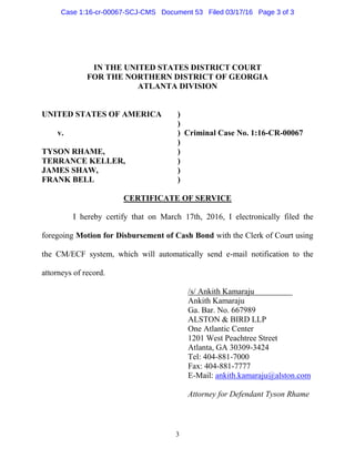 3
IN THE UNITED STATES DISTRICT COURT
FOR THE NORTHERN DISTRICT OF GEORGIA
ATLANTA DIVISION
UNITED STATES OF AMERICA )
)
v. ) Criminal Case No. 1:16-CR-00067
)
TYSON RHAME, )
TERRANCE KELLER, )
JAMES SHAW, )
FRANK BELL )
CERTIFICATE OF SERVICE
I hereby certify that on March 17th, 2016, I electronically filed the
foregoing Motion for Disbursement of Cash Bond with the Clerk of Court using
the CM/ECF system, which will automatically send e-mail notification to the
attorneys of record.
/s/ Ankith Kamaraju
Ankith Kamaraju
Ga. Bar. No. 667989
ALSTON & BIRD LLP
One Atlantic Center
1201 West Peachtree Street
Atlanta, GA 30309-3424
Tel: 404-881-7000
Fax: 404-881-7777
E-Mail: ankith.kamaraju@alston.com
Attorney for Defendant Tyson Rhame
Case 1:16-cr-00067-SCJ-CMS Document 53 Filed 03/17/16 Page 3 of 3
 