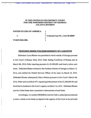 IN THE UNITED STATES DISTRICT COURT
FOR THE NORTHERN DISTRICT OF GEORGIA
ATLANTA DIVISION
UNITED STATES OF AMERICA )
)
v. ) Criminal Case No. 1:16-CR-00067
)
TYSON RHAME, )
PROPOSED ORDER FOR DISBURSEMENT OF CASH BOND
Defendant Tyson Rhame was permitted to travel outside of Georgia pursuant
to this Court's February 22nd, 2016, Order Setting Conditions of Release and its
March 4th, 2016, Order requiring payment of a $1,000,000 cash bond to allow such
travel. Defendant Rhame returned to the Northern District of Georgia on March 12,
2016, and notified his Pretrial Services Officer of the same on March 14, 2016.
Defendant Rhame subsequently filed a Motion pursuant to this Court's March 4th,
2016, Order and Local Rule 67.1 requesting disbursement of the $1,000,000.00 cash
bond that he tendered to the Court's registry on March 1st, 2016. Defendant Rhame
and the United States have consented to disbursement ofsaid funds.
Accordingly, it is hereby ORDERED, that the Clerk is authorized and directed
to draw a check on the funds on deposit in the registry of this Court in the principal
4
Case 1:16-cr-00067-SCJ-CMS Document 54 Filed 03/17/16 Page 1 of 2
 