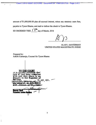 amount of $1,000,000.00 plus all accrued interest, minus any statutory users fees,
payable to Tyson Rhame, and mail or deliver the check to Tyson Rhame.
SO ORDERED THIS f )''day of March, 2016
Prepared by:
ALAN J. BAVERMAN
UNITED STATES MAGISTRATE JUDGE
Ankith Kamaraju, Counsel for Tyson Rhame
--
5
Case 1:16-cr-00067-SCJ-CMS Document 54 Filed 03/17/16 Page 2 of 2
 