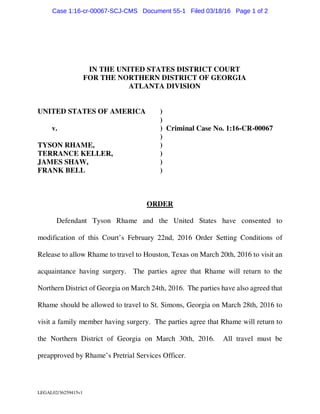 LEGAL02/36259415v1
IN THE UNITED STATES DISTRICT COURT
FOR THE NORTHERN DISTRICT OF GEORGIA
ATLANTA DIVISION
UNITED STATES OF AMERICA )
)
v. ) Criminal Case No. 1:16-CR-00067
)
TYSON RHAME, )
TERRANCE KELLER, )
JAMES SHAW, )
FRANK BELL )
ORDER
Defendant Tyson Rhame and the United States have consented to
modification of this Court’s February 22nd, 2016 Order Setting Conditions of
Release to allow Rhame to travel to Houston, Texas on March 20th, 2016 to visit an
acquaintance having surgery. The parties agree that Rhame will return to the
Northern District of Georgia on March 24th, 2016. The parties have also agreed that
Rhame should be allowed to travel to St. Simons, Georgia on March 28th, 2016 to
visit a family member having surgery. The parties agree that Rhame will return to
the Northern District of Georgia on March 30th, 2016. All travel must be
preapproved by Rhame’s Pretrial Services Officer.
Case 1:16-cr-00067-SCJ-CMS Document 55-1 Filed 03/18/16 Page 1 of 2
 
