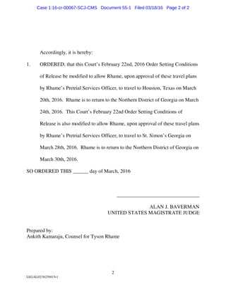 2
LEGAL02/36259415v1
Accordingly, it is hereby:
1. ORDERED, that this Court’s February 22nd, 2016 Order Setting Conditions
of Release be modified to allow Rhame, upon approval of these travel plans
by Rhame’s Pretrial Services Officer, to travel to Houston, Texas on March
20th, 2016. Rhame is to return to the Northern District of Georgia on March
24th, 2016. This Court’s February 22nd Order Setting Conditions of
Release is also modified to allow Rhame, upon approval of these travel plans
by Rhame’s Pretrial Services Officer, to travel to St. Simon’s Georgia on
March 28th, 2016. Rhame is to return to the Northern District of Georgia on
March 30th, 2016.
SO ORDERED THIS ______ day of March, 2016
________________________________
ALAN J. BAVERMAN
UNITED STATES MAGISTRATE JUDGE
Prepared by:
Ankith Kamaraju, Counsel for Tyson Rhame
Case 1:16-cr-00067-SCJ-CMS Document 55-1 Filed 03/18/16 Page 2 of 2
 