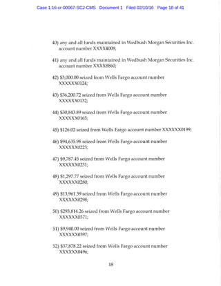 40) any and all funds maintained in Wedbush Morgan Securities Inc.
account number XXXX4008;
41) any and all funds maintained in Wedbush Morgan Securities Inc.
account number XXXX8860;
42) $3,000.00 seized from Wells Fargo account number
XXXXXX0124;
43) $36,200.72 seized from Wells Fargo account number
XXXXXX0132;
44) $30,843.89 seized from Wells Fargo account number
XXXXXX0165;
45) $126.02 seized from Wells Fargo account number XXXXXX0199;
46) $94,635.98 seized from Wells Fargo account number
XXXXXX0223;
47) $9,787.45 seized from Wells Fargo account number
XXXXXX0231;
48) $1,297.77 seized from Wells Fargo account number
XXXXXX0280;
49) $13,961.39 seized from Wells Fargo account number
XXXXXX0298;
50) $293,814.26 seized from Wells Fargo account number
XXXXXX0371;
51) $9,940.00 seized from Wells Fargo account number
XXXXXX0397;
52) $37,878.22 seized from Wells Fargo account number
XXXXXX0496;
18
Case 1:16-cr-00067-SCJ-CMS Document 1 Filed 02/10/16 Page 18 of 41
 