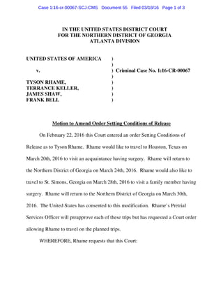 IN THE UNITED STATES DISTRICT COURT
FOR THE NORTHERN DISTRICT OF GEORGIA
ATLANTA DIVISION
UNITED STATES OF AMERICA )
)
v. ) Criminal Case No. 1:16-CR-00067
)
TYSON RHAME, )
TERRANCE KELLER, )
JAMES SHAW, )
FRANK BELL )
Motion to Amend Order Setting Conditions of Release
On February 22, 2016 this Court entered an order Setting Conditions of
Release as to Tyson Rhame. Rhame would like to travel to Houston, Texas on
March 20th, 2016 to visit an acquaintance having surgery. Rhame will return to
the Northern District of Georgia on March 24th, 2016. Rhame would also like to
travel to St. Simons, Georgia on March 28th, 2016 to visit a family member having
surgery. Rhame will return to the Northern District of Georgia on March 30th,
2016. The United States has consented to this modification. Rhame’s Pretrial
Services Officer will preapprove each of these trips but has requested a Court order
allowing Rhame to travel on the planned trips.
WHEREFORE, Rhame requests that this Court:
Case 1:16-cr-00067-SCJ-CMS Document 55 Filed 03/18/16 Page 1 of 3
 
