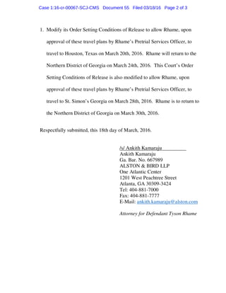 1. Modify its Order Setting Conditions of Release to allow Rhame, upon
approval of these travel plans by Rhame’s Pretrial Services Officer, to
travel to Houston, Texas on March 20th, 2016. Rhame will return to the
Northern District of Georgia on March 24th, 2016. This Court’s Order
Setting Conditions of Release is also modified to allow Rhame, upon
approval of these travel plans by Rhame’s Pretrial Services Officer, to
travel to St. Simon’s Georgia on March 28th, 2016. Rhame is to return to
the Northern District of Georgia on March 30th, 2016.
Respectfully submitted, this 18th day of March, 2016.
/s/ Ankith Kamaraju
Ankith Kamaraju
Ga. Bar. No. 667989
ALSTON & BIRD LLP
One Atlantic Center
1201 West Peachtree Street
Atlanta, GA 30309-3424
Tel: 404-881-7000
Fax: 404-881-7777
E-Mail: ankith.kamaraju@alston.com
Attorney for Defendant Tyson Rhame
Case 1:16-cr-00067-SCJ-CMS Document 55 Filed 03/18/16 Page 2 of 3
 