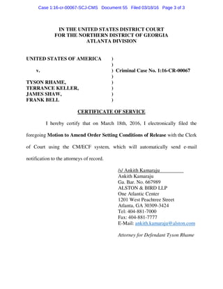 IN THE UNITED STATES DISTRICT COURT
FOR THE NORTHERN DISTRICT OF GEORGIA
ATLANTA DIVISION
UNITED STATES OF AMERICA )
)
v. ) Criminal Case No. 1:16-CR-00067
)
TYSON RHAME, )
TERRANCE KELLER, )
JAMES SHAW, )
FRANK BELL )
CERTIFICATE OF SERVICE
I hereby certify that on March 18th, 2016, I electronically filed the
foregoing Motion to Amend Order Setting Conditions of Release with the Clerk
of Court using the CM/ECF system, which will automatically send e-mail
notification to the attorneys of record.
/s/ Ankith Kamaraju
Ankith Kamaraju
Ga. Bar. No. 667989
ALSTON & BIRD LLP
One Atlantic Center
1201 West Peachtree Street
Atlanta, GA 30309-3424
Tel: 404-881-7000
Fax: 404-881-7777
E-Mail: ankith.kamaraju@alston.com
Attorney for Defendant Tyson Rhame
Case 1:16-cr-00067-SCJ-CMS Document 55 Filed 03/18/16 Page 3 of 3
 