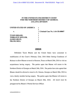 IN THE UNITED STATES DISTRICT COURT
FOR THE NORTHERN DISTRICT OF GEORGIA
ATLANTA DIVISION
UNITED STATES OF AMERICA
v.
TYSON RHAME,
TERRANCE KELLER,
JAMES SHAW,
FRANK BELL
)
)
) Criminal Case No. 1:16-CR-00067
)
)
)
)
)
ORDER
Defendant Tyson Rhame and the United States have consented to
modification of this Court's February 22nd, 2016 Order Setting Conditions of
Release to allow Rhame to travel to Houston, Texas on March 20th, 2016 to visit an
acquaintance having surgery. The parties agree that Rhame will return to the
Northern District of Georgia on March 24th, 2016. The parties have also agreed that
Rhame should be allowed to travel to St. Simons, Georgia on March 28th, 2016 to
visit a family member having surgery. The parties agree that Rhame will return to
the Northern District of Georgia on March 30th, 2016. All travel must be
preapproved by Rhame's Pretrial Services Officer.
LEGAL02/362594I 5vI
Case 1:16-cr-00067-SCJ-CMS Document 56 Filed 03/18/16 Page 1 of 2
 