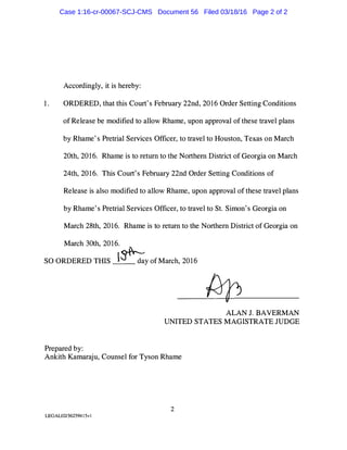 Accordingly, it is hereby:
1. ORDERED, that this Court's February 22nd, 2016 Order Setting Conditions
of Release be modified to allow Rhame, upon approval of these travel plans
by Rhame's Pretrial Services Officer, to travel to Houston, Texas on March
20th, 2016. Rhame is to return to the Northern District of Georgia on March
24th, 2016. This Court's February 22nd Order Setting Conditions of
Release is also modified to allow Rhame, upon approval of these travel plans
by Rhame's Pretrial Services Officer, to travel to St. Simon's Georgia on
March 28th, 2016. Rhame is to return to the Northern District of Georgia on
March 30th, 2016.
SO ORDERED THIS l�y of March, 2016
Prepared by:
ALAN J. BAVERMAN
UNITED STATES MAGISTRATE JUDGE
Ankith Kamaraju, Counsel for Tyson Rhame
2
LEGAL02/36259415vl
Case 1:16-cr-00067-SCJ-CMS Document 56 Filed 03/18/16 Page 2 of 2
 