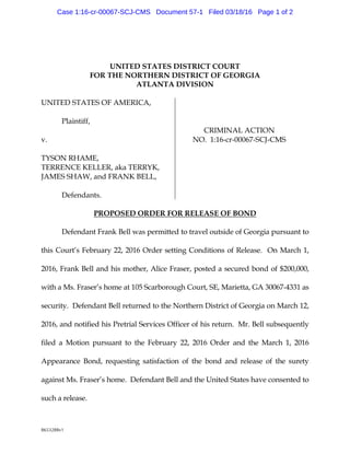 8653288v1
UNITED STATESDISTRICT COURT
FORTHENORTHERNDISTRICT OF G EORG IA
ATLANTA DIVISION
U NITED STATESOF AM ERICA,
Pla intiff,
v.
TYSONRHAM E,
TERRENCEK ELLER,a k a TERRYK ,
JAM ESSHAW ,a nd FRANK BELL,
Defend a nts.
CRIM INALACTION
NO. 1:16-cr-00067-SCJ-CM S
PROPOSED ORDERFORRELEASEOF BOND
Defend a ntFra nk Bellw a s perm itted to tra velou tsid eofG eorg ia pu rsu a ntto
this Cou rt’s Febru ary 22,2016 Ord er setting Cond itions of Relea se. OnM a rch 1,
2016,Fra nk Bella nd his m other,Alice Fraser,posted a secu red bond of $200,000,
w ith a M s. Fra ser’s hom ea t105 Scarborou g h Cou rt,SE,M a rietta ,G A 30067-4331 as
secu rity. Defend a ntBellretu rned to theNorthernDistrict ofG eorg ia onM a rch 12,
2016,a nd notified his Pretria lServices Officerofhis retu rn. M r. Bellsu bsequ ently
filed a M otionpu rsu a nt to the Febru a ry 22,2016 Order and the M a rch 1,2016
Appea ra nce Bond ,requ esting sa tisfa ctionof the bond a nd relea se of the su rety
a g a instM s. Fra ser’s hom e. Defend antBella nd theU nited Sta tes ha veconsented to
su ch a relea se.
Case 1:16-cr-00067-SCJ-CMS Document 57-1 Filed 03/18/16 Page 1 of 2
 