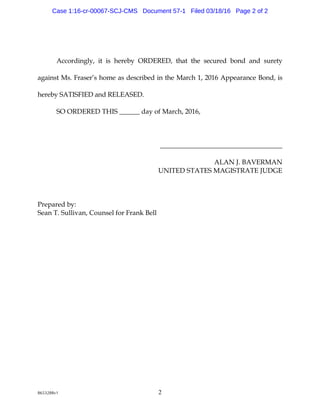 8653288v1 2
Accord ing ly, it is hereby ORDERED, tha t the secu red bond a nd su rety
a g a inst M s. Fra ser’s hom e a s d escribed inthe M arch 1,2016 Appea ra nce Bond ,is
hereby SATISFIED and RELEASED.
SO ORDERED THIS______d a y ofM a rch,2016,
____________________________________
ALANJ. BAVERM AN
U NITED STATESM AG ISTRATEJU DG E
Prepa red by:
Sea nT. Su lliva n,Cou nselforFra nk Bell
Case 1:16-cr-00067-SCJ-CMS Document 57-1 Filed 03/18/16 Page 2 of 2
 