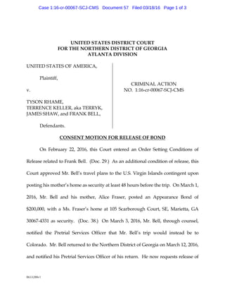 8653288v1
UNITED STATESDISTRICT COURT
FORTHENORTHERNDISTRICT OF G EORG IA
ATLANTA DIVISION
U NITED STATESOF AM ERICA,
Pla intiff,
v.
TYSONRHAM E,
TERRENCEK ELLER,a k a TERRYK ,
JAM ESSHAW ,a nd FRANK BELL,
Defend a nts.
CRIM INALACTION
NO. 1:16-cr-00067-SCJ-CM S
CONSENT M OTIONFORRELEASEOF BOND
OnFebru a ry 22,2016,this Cou rt entered a nOrder Setting Cond itions of
Relea serela ted to Frank Bell. (Doc. 29.) As a na d d itiona lcond itionofrelea se,this
Cou rt a pproved M r. Bell’s tra velpla ns to the U .S. Virg inIsla nd s conting ent u pon
posting his m other’s hom ea s secu rity a tlea st48 hou rs beforethetrip. OnM a rch 1,
2016, M r. Bell a nd his m other, Alice Fra ser, posted a n Appea ra nce Bond of
$200,000,w ith a M s. Fra ser’s hom e a t 105 Sca rborou g h Cou rt,SE,M a rietta ,G A
30067-4331 a s secu rity. (Doc. 38.) OnM a rch 3,2016,M r. Bell,throu g h cou nsel,
notified the Pretria l Services Officer tha t M r. Bell’s trip w ou ld instea d be to
Colora d o. M r. Bellretu rned to theNorthernDistrictofG eorg ia onM a rch 12,2016,
a nd notified his Pretria lServices Officerof his retu rn. He now requ ests relea se of
Case 1:16-cr-00067-SCJ-CMS Document 57 Filed 03/18/16 Page 1 of 3
 