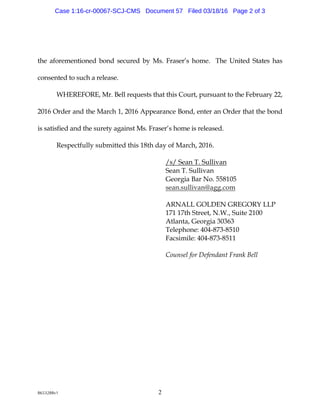 8653288v1 2
the a forem entioned bond secu red by M s. Fra ser’s hom e. The U nited Sta tes ha s
consented to su ch a relea se.
W HEREFORE,M r.Bellrequ ests tha tthis Cou rt,pu rsu a ntto theFebru ary 22,
2016 Ord era nd theM a rch 1,2016 Appeara nceBond ,enteranOrd ertha t thebond
is sa tisfied a nd thesu rety a g a instM s.Fraser’s hom eis relea sed.
Respectfu lly su bm itted this 18th d a y ofM a rch,2016.
/ s/ Sea nT. Su lliva n
Sea nT. Su lliva n
G eorg ia Ba rNo. 558105
sea n.su lliva n@ a g g .com
ARNALLG OLDEN G REG ORY LLP
171 17th Street,N.W .,Su ite2100
Atla nta ,G eorg ia 30363
Telephone:404-873-8510
Fa csim ile:404-873-8511
Counsel for Defendant Frank Bell
Case 1:16-cr-00067-SCJ-CMS Document 57 Filed 03/18/16 Page 2 of 3
 