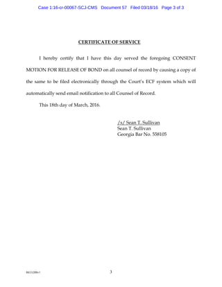 8653288v1 3
CERTIFICATEOF SERVICE
Ihereby certify tha t Iha ve this d a y served the foreg oing CONSENT
M OTIONFORRELEASEOF BOND ona llcou nselofrecord by ca u sing a copy of
the sa m e to be filed electronica lly throu g h the Cou rt’s ECF system w hich w ill
a u tom a tica lly send em a ilnotifica tionto a llCou nselofRecord .
This 18th d a y ofM a rch,2016.
/ s/ Sea nT. Su lliva n
Sea nT. Su lliva n
G eorg ia Ba rNo. 558105
Case 1:16-cr-00067-SCJ-CMS Document 57 Filed 03/18/16 Page 3 of 3
 