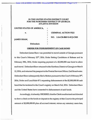 IN THE UNITED STATES DISTRICT COURT
FOR THE NORTHERN DISTRICT OF GEORGIA
ATLANTA DIVISION
UNITED STATES OF AMERICA,
v. CRIMINAL ACTION FILE
NO. 1:16-CR-0067-3-SCJ-CMS
JAMES SHAW,
Defendant.
ORDER FOR DISBURSEMENT OF CASE BOND
Defendant James Shaw was permitted to travel outside of Georgia pursuant
to this Court's February 22°d, 2016, Order Setting Conditions of Release and its
February 29th, 2016, Order requiring payment of a $2,000,000 case bond to allow
such travel. DefendantShaw returned to the Northern District of Georgia on March
12, 2016, and returned his passport to the Pretrial Services Officer, Gail Broadwater.
Defendant Shaw subsequentlyfiled a Motion pursuant to this Court's February 29th,
2016, Order and Local Rule 67.1 requesting disbursement of the $2,000,000.00 cash
bond that he tendered to the Court's registry on March 3rd, 2016. Defendant Shaw
and the United States have consented to disbursement of said funds.
Accordingly, it ishereby ORDERED, thatthe Clerk is authorized and directed
to draw a check on the funds on deposit in the registry of this Court in the principal
amount of $2,000,000.00 plus all accrued interest, minus any statutory users fees,
Case 1:16-cr-00067-SCJ-CMS Document 58 Filed 03/18/16 Page 1 of 2
 