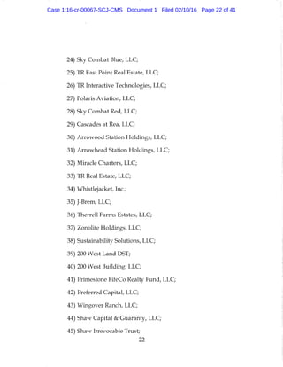 24) Sky Combat Blue, LLC;
25) TR East Point Real Estate, LLC;
26) TR Interactive Technologies, LLC;
27) Polaris Aviation, LLC;
28) Sky Combat Red, LLC;
29) Cascades at Rea, LLC;
30) Arrowood Station Holdings, LLC;
31) Arrowhead Station Holdings, LLC;
32) Miracle Charters, LLC;
33) TR Real Estate, LLC;
34) Whistlejacket, Inc.;
35) J-Brem, LLC;
36) Therrell Farms Estates, LLC;
37) Zonolite Holdings, LLC;
38) Sustainability Solutions, LLC;
39) 200 West Land DST;
40) 200 West Building, LLC;
41) Primestone FifeCo Realty Fund, LLC;
42) Preferred Capital, LLC;
43) Wingover Ranch, LLC;
44) Shaw Capital & Guaranty, LLC;
45) Shaw Irrevocable Trust;
22
Case 1:16-cr-00067-SCJ-CMS Document 1 Filed 02/10/16 Page 22 of 41
 