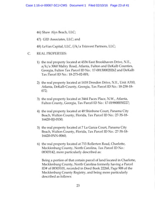 46) Shaw Alys Beach, LLC;
47) GID Associates, LLC; and
48) LeVan Capital, LLC, f / k / a Trinvest Partners, LLC;
REAL PROPERTIES:
1) the real property located at 4536 East Brookhaven Drive, N.E.,
a/k/a 3060 Mabry Road, Atlanta, Fulton and DeKalb Counties,
Georgia, Fulton Tax Parcel ID No.: 17-001300020262 and DeKalb
Tax Parcel ID No.: 18-275-02-001;
2) the real property located at 1418 Dresden Drive, N.E., Unit A310,
Atlanta, DeKalb County, Georgia, Tax Parcel ID No.: 18-238-18-
072;
3) the real property located at 3464 Paces Place, N.W., Atlanta,
Fulton County, Georgia, Tax Parcel ID No.: 17-019800030227;
4) the real property located at 48 Shinbone Court, Panama City
Beach, Walton County, Florida, Tax Parcel ID No.: 27-3S-18-
16420-0JJ-0150;
5) the real property located at 7 La Garza Court, Panama City
Beach, Walton County, Florida, Tax Parcel ID No.: 27-3S-18-
16420-0NN-0060;
6) the real property located at 715 Rollerton Road, Charlotte,
Mecklenburg County, North Carolina, Tax Parcel ID No.:
08303142, more particularly described as:
Being a portion of that certain parcel of land located in Charlotte,
Mecklenburg County, North Carolina formerly having a Parcel
ID# of 08303101, recorded in Deed Book 22268, Page 908 of the
Mecklenburg County Registry, and being more particularly
described as follows:
23
Case 1:16-cr-00067-SCJ-CMS Document 1 Filed 02/10/16 Page 23 of 41
 