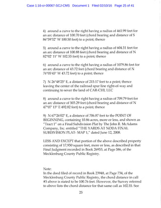 4) around a curve to the right having a radius of 465.99 feet for
an arc distance of 100.70 feet (chord bearing and distance of S
86°59'32" W 100.50 feet) to a point; thence
5) around a curve to the right having a radius of 604.51 feet for
an arc distance of 100.88 feet (chord bearing and distance of N
82°02' 11" W 102.55 feet) to a point; thence
6) around a curve to the right having a radius of 1079.86 feet for
an arc distance of 43.72 feet (chord bearing and distance of N
76°05'45" W 43.72 feet) to a point; thence
7) N 26°48'25" E, a distance of 215.17 feet to a point; thence
leaving the center of the railroad spur line right-of-way and
continuing to sever the land of CAR-CHI, LLC
8) around a curve to the right having a radius of 709.79 feet for
an arc distance of 503.29 feet (chord bearing and distance of N
47°07' 13" E 492.82 feet) to a point; thence
9) N 67°26'02" E, a distance of 706.87 feet to the POINT OF
BEGINNING, containing 10.86 acres, more or less, and shown as
"Tract 1" on a Final Subdivision Plat by The John R. McAdams
Company, Inc. entitled "THE YARDS AT NODA FINAL
SUBDIVISION PLAT- MAP 1," dated June 12, 2008.
LESS AND EXCEPT that portion of the above described property
consisting of 17,950 square feet, more or less, as described in that
Final Judgment recorded in Book 26953, at Page 586, of the
Mecklenburg County Public Registry.
Note:
In the deed filed of record in Book 23948, at Page 734, of the
Mecklenburg County Public Registry, the chord distance in call
#5 above is stated to be 100.76 feet. However, the Survey referred
to above lists the chord distance for that same call as 102.55. See
25
Case 1:16-cr-00067-SCJ-CMS Document 1 Filed 02/10/16 Page 25 of 41
 