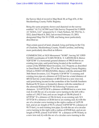 the Survey filed of record in Map Book 50, at Page 476, of the
Mecklenburg County Public Registry.
Being the same property shown and depicted on the survey
entitled "ALTA/ACSM Land Title Survey Prepared for YARDS
AT NODA, LLC" prepared by C. Clark Neilson, NC PLS No. L-
3212, dated March 8, 2012, last revised February 13, 2013,
designated Map File W-1732B, and being more particularly
described as:
That certain parcel of land, situated, lying and being in the City
of Charlotte, Mecklenburg County, North Carolina, and being
more particularly described as follows:
COMMENCING at NGS Monument " M 045", having NC GRID
NAD83 coordinates of N:549,759.58 ft; E: 1,459,955.84 ft; thence
N28°52'00" E a horizontal ground distance of 590.55 feet to an
existing iron pipe, said point being located at the northwest
corner of the RM36th Street Investors, LLC Property as described
in Deed Book 20682, Page 575 of the Mecklburg County Registry;
Which is POINT OF BEGINNING; thence with the aforesaid RM
36th Sh-eet Investors, LLC Property S 26°49'36" E crossing and
existing iron pipe at a distance of 13.52 feet for a total distance of
403.52 feet for a total distance of 403.52 feet to a new iron rod,
said point being located in the centerline of the Norfolk Southern
Railroad R/W (now or formerly); thence with the centerline of
the aforesaid Railroad R / W the following 9 courses and
distances: 1) S 69°25'24 W a distance of 498.00 feet to a new iron
rod; 2) with the arc of a circular curve turning to the left with a
radius of 1,392.37 feet, and an arc length of 336.98 (chord: S
62°29'24" W a distance of 336.16 feet), to an existing nail; 3) S
55°33'24 W a distance of 20.06 feet to an existing nail; 4) with the
arc of a circular curve turning to the right a radius of 1,479.38
feet, and an arc length of 95.75, (chord: S 60°03'20"W a distance of
95.73 feet), to and existing iron pipe; 5) with the arc of a circular
curve turning to the right with a radius of 878.08 feet, and an arc
length of 99.83, (chord: S 65°10'01" W a distance of 99.78 feet), to
a new iron rod; 6) with the arc of a circular curve turning to the
26
Case 1:16-cr-00067-SCJ-CMS Document 1 Filed 02/10/16 Page 26 of 41
 