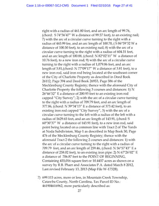 right with a radius of 461.80 feet, and an arc length of 99.76,
(chord: S 74°36'47" W a distance of 99.57 feet), to an existing nail;
7) with the arc of a circular curve turning to the right with a
radius of 465.99 fee, and an arc length of 100.70, ( S 86°59'32 W a
distance of 100.50 feet), to an existing nail; 8) with the arc of a
circular curve turning to the right with a radius of 604.51 feet,
and an arc length of 100.88, (chord: N 82°02'11" W a distance of
10.76 feet), to a new iron rod; 9) with the arc of a circular curve
turning to the right with a radius of 1,079.86 feet, and an arc
length of 3.81,(chord: N 77°09'17" W a distance of 3.81 feet), to a
new iron rod, said iron rod being located at the southeast corner
of the City of Charlotte Property as described in Deed Book
26112, Page 394 and Deed Book 26953, Page 586 of the
Mecklenburg County Registry; thence with the aforesaid City of
Charlotte Property the following 3 courses and distances: 1) N
26°46'52" E a distance of 200.93 feet to an existing iron rod
capped "City Survey"; 2) with the arc of a circular curve turning
to the right with a radius of 709.79 feet, and an arc length of
377.86, (chord: N 39°34'13" E a distance of 373.42 feet), to an
existing iron rod capped "City Survey", 3) with the arc of a
circular curve turning to the left with a radius of the left with a
radius of 5629.65 feet, and an arc length of 143.91, (chord: S
60°30'37" W a distance of 143.91 feet), to a new iron rod, said
point being located on a common line with Tract 2 of The Yards
at Noda Subdivision, Map 1 as described in Map Book 50, Page
476 of the Mecklenburg County Registry; thence with the
aforesaid Tract 2 the following 2 courses and distances: 1) with
the arc of a circular curve turning to the right with a radius of
709.79 feet, and an arc length of 259.46, (chord: N 56°57'43" E a
distance of 258.02 feet), to an existing iron pipe: 2) N 67°26'02" E
a distance of 706.87 feet to the POINT OF BEGINNING,
Containing 455,016 square feet or 10.4457 acres as shown on a
survey by R.B. Pharr and Associates P.A. dated March 8 2012,
Last revised February 13, 2013 (Map File W-1732B).
7) 699.115 acres, more or less, in Mountain Creek Township,
Catawba County, North Carolina, Tax Parcel ID No.:
461904616962, more particularly described as:
27
Case 1:16-cr-00067-SCJ-CMS Document 1 Filed 02/10/16 Page 27 of 41
 