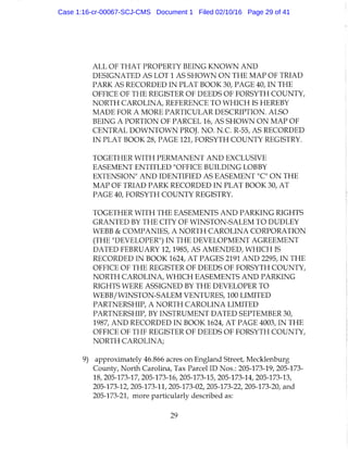 ALL OF THAT PROPERTY BEING KNOWN AND
DESIGNATED AS LOT 1 AS SHOWN ON THE MAP OF TRIAD
PARK AS RECORDED I N PLAT BOOK 30, PAGE 40, I N THE
OFFICE OF THE REGISTER OF DEEDS OF FORSYTH COUNTY,
NORTH CAROLINA, REFERENCE TO WHICH IS HEREBY
MADE FOR A MORE PARTICULAR DESCRIPTION. ALSO
BEING A PORTION OF PARCEL 16, AS SHOWN ON MAP OF
CENTRAL DOWNTOWN PROJ. NO. N.C. R-55, AS RECORDED
IN PLAT BOOK 28, PAGE 121, FORSYTH COUNTY REGISTRY.
TOGETHER WITH PERMANENT A N D EXCLUSIVE
EASEMENT ENTITLED "OFFICE BUILDING LOBBY
EXTENSION" A N D IDENTIFIED AS EASEMENT "C" ON THE
MAP OF TRIAD PARK RECORDED I N PLAT BOOK 30, AT
PAGE 40, FORSYTH COUNTY REGISTRY.
TOGETHER WITH THE EASEMENTS A N D PARKING RIGHTS
GRANTED BY THE CITY OF WINSTON-SALEM TO DUDLEY
WEBB & COMPANIES, A NORTH CAROLINA CORPORATION
(THE "DEVELOPER") I N THE DEVELOPMENT AGREEMENT
DATED FEBRUARY 12,1985, AS AMENDED, WHICH IS
RECORDED IN BOOK 1624, AT PAGES 2191 AND 2295, IN THE
OFFICE OF THE REGISTER OF DEEDS OF FORSYTH COUNTY,
NORTH CAROLINA, WHICH EASEMENTS AND PARKING
RIGHTS WERE ASSIGNED BY THE DEVELOPER TO
WEBB/WINSTON-SALEM VENTURES, 100 LIMITED
PARTNERSHIP, A NORTH CAROLINA LIMITED
PARTNERSHIP, BY INSTRUMENT DATED SEPTEMBER 30,
1987, AND RECORDED I N BOOK 1624, AT PAGE 4003, I N THE
OFFICE OF THE REGISTER OF DEEDS OF FORSYTH COUNTY,
NORTH CAROLINA;
9) approximately 46.866 acres on England Street, Mecklenburg
County, North Carolina, Tax Parcel ID Nos.: 205-173-19, 205-173-
18, 205-173-17, 205-173-16, 205-173-15, 205-173-14, 205-173-13,
205-173-12, 205-173-11, 205-173-02, 205-173-22, 205-173-20, and
205-173-21, more particularly described as:
29
Case 1:16-cr-00067-SCJ-CMS Document 1 Filed 02/10/16 Page 29 of 41
 