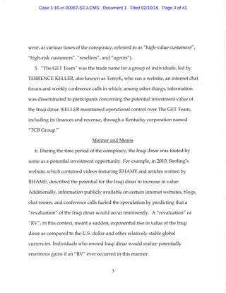were, at various times of the conspiracy, referred to as "high-value customers",
"high-risk customers", "resellers", and "agents").
5. "The GET Team" was the trade name for a group of individuals, led by
TERRENCE KELLER, also known as TerryK, who ran a website, an internet chat
forum and weekly conference calls in which, among other things, information
was disseminated to participants concerning the potential investment value of
the Iraqi dinar. KELLER maintained operational control over The GET Team,
including its finances and revenue, through a Kentucky corporation named
"TCB Group."
Manner and Means
6. During the time period of the conspiracy, the Iraqi dinar was touted by
some as a potential investment opportunity. For example, in 2010, Sterling's
website, which contained videos featuring RHAME and articles written by
RHAME, described the potential for the Iraqi dinar to increase in value.
Additionally, information publicly available on certain internet websites, blogs,
chat rooms, and conference calls fueled the speculation by predicting that a
"revaluation" of the Iraqi dinar would occur imminently. A "revaluation" or
"RV", in this context, meant a sudden, exponential rise in value of the Iraqi
dinar as compared to the U.S. dollar and other relatively stable global
currencies. Individuals who owned Iraqi dinar would realize potentially
enormous gains if an "RV" ever occurred in this manner.
3
Case 1:16-cr-00067-SCJ-CMS Document 1 Filed 02/10/16 Page 3 of 41
 
