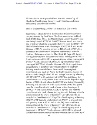All that certain lot or parcel of land situated in the City of
Charlotte, Mecklenburg County, North Carolina, and more
particularly described as follows:
Tract 1 - Mecklenburg County Tax Parcel No. 205-173-02:
Beginning at a found iron in the most Southwestern corner of
property owned by the City of Charlotte as recorded in Deed
Book 17540, Page 337 of the Mecklenburg County Registry, said
iron being located S 5°26'38" E 635.53' from a found iron in the
line of City of Charlotte as described above; from the POINT OF
BEGINNING thence with a bearing of S 70°57'43" E and a total
distance of 519.76' (passing an iron at 425.68' and 469.53'), to a
point near the centerline of the (Now or Formerly) Norfolk
Southern Railway as shown in Map Book 40, Page 693; thence
leaving the margin of the centerline with a bearing of S 12°55'13"
E and a distance of 224.62', to a point; thence with a bearing of S
2°58'17" Wand a distance of 250.00', to a point; thence with a
bearing of S 68°30'46" W and a distance of 8.16', to a point near
the centerline of the (Now or Formerly) Norfolk Southern
Railway as referenced above; thence with the margin of
centerline of said track an Arc to the Right having a Radius of
1671.44' and a Length of 462.30' and being Chorded by a bearing
of S 12°51'29" W with a distance of 460.83' to a point near the
centerline of said track; thence with an Arc to the Right having a
Radius of 3278.14' and a Length of 239.85' and being Chorded by
a bearing of S 22°52'40" W with a distance of 239.80' to a point
near the centerline of said track; thence with a bearing of S
24°58'23" Wand a distance of 262.08', to a point also near the
centerline of said track; thence leaving the said Railway with the
common line of the (Now or Formerly) City of Charlotte, as
recorded in Deed Book 4147, Page 370 of said registry a -bearing
of N 70°42'34" Wand a total distance of 294.39', to a found iron
rod (passing irons at 65.32' and at 1 04.54'); thence with the
common line of the (Now or Formerly) City of Charlotte, as
recorded in Deed Book 4147, Page 370 of said registry with a
bearing of N 12°46'34" Wand a distance of 553.51', to a found
concrete monument; thence with the common line of The City of
30
Case 1:16-cr-00067-SCJ-CMS Document 1 Filed 02/10/16 Page 30 of 41
 