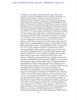 Charlotte, as recorded in deed book 4147, page 370 of said
registry a bearing of S 69°04'50" Wand a distance of 657.69', to a
found iron pipe; thence with the common line of (Now or
Formerly) Crown Atlantic Company as recorded in Deed Book
10478, Page 356 of said registry a bearing of N 33°07'05" W and a
distance of 175.49', to a found iron pipe; thence with the common
line of the (Now or Formerly) CW Holdings of Charlotte, LLC as
recorded in Deed Book 17644, Page 302 of said registry a bearing
of N 32°29'~4" W and a distance of 320.60', to a found iron; thence
with the common line of the (Now or Formerly) Reagents, Inc., as
recorded in Deed Book 3982, Page 796 of said registry a bearing
of N 23°09'06" E and a distance of 99.74', to a found iron; thence
with the Reagents, Inc. line a bearing of N 79°38'15" Wand a
distance of 221.70', to a found iron on the Eastern edge of the 60'
Right of Way of England Street as shown on Map Book 23, Page
809 of said registry; thence with said Right of Way a bearing of N
25° 11'32" E and a distance of 118.51', to a found iron; thence
leaving said Right of Way with the common line of Lemarc Inc.
as recorded in Deed Book 8717, Page 986 of said registry with a
bearing of S 80°01'01" E and a distance of 280.06', to a set rebar;
thence with a Lemarc line a bearing of N 25°11'32" E and a
distance of 248.70', to a found iron; thence with the Lemarc line a
bearing of N 80°00'30" Wand a distance of 280.05', to a found iron
in the Eastern edge of the 60' Right of Way of England Street as
described above; thence with said right of way a bearing of N
25°11'32" E and a distance of 714.79', to a set rebar; thence leaving
said Right of Way with the common line of the (Now or
Formerly) City of Charlotte as recorded in Deed Book 20204,
Page 51 of said registry a bearing of N 71°24'05" E and a distance
of 39.53', to a set rebar; thence with City of Charlotte line for (4)
courses: (1) a bearing of S 64°54'04" E and a distance of 76.46', to a
set rebar; (2) thence with an Arc to the Left having a Radius of
315.49' and a Length of 206.12' and being Chorded by a bearing of
S 83°37'04" E and a distance of 202.47', to a set rebar; (3) thence
with a bearing of N 77°39'59" E and a distance of 379.7 4', to a set
rebar; (4) thence with a bearing of S 56°07'20" E and a distance of
86.86', to a set rebar, said rebar being located S 47"45'52" W
2365.07' (ground distance) from NGS monument "M-082"; thence
31
Case 1:16-cr-00067-SCJ-CMS Document 1 Filed 02/10/16 Page 31 of 41
 