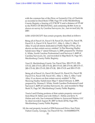 with the common hne of the (Now or Formerly) City of Charlotte
as recorded in Deed Book 17540, Page 337 of the Mecklenburg
County Registry a bearing of S 5°26'38" E and a distance of 373.44'
to the POINT OF BEGINNING, and containing 46.866 Acres as
shown on survey by Carolina Surveyors, Inc., last revised luly 24,
2007.
LESS AND EXCEPT that certain property described as follows:
Being all of Parcel l A , Parcel 1 B, Parcel 2A, Parcel 3A, Parcel 3B,
Parcel 11 A, Parcel 11 B, Parcel 11 C, Alley 1, Alley 2, Alley 3,
Alley 11 and all streets dedicated as Public Right of Way, all as
shown on that certain survey entitled "A Plat Showing liadley
Subdivision Map 1" dated February 4, 2009, prepared by Thomas
E. White, North Carolina Professional Land Surveyor L-4689 of
Carolina Surveyors, Inc. and recorded in Map Book 51, Page 367,
Mecklenburg County Public Registry.
Tract n - Mecklenburg County Tax Parcel Nos. 205-173-11, 205-
173-12, 205-173-13, 205-173-14, 205-173-15, 205-173-16, 205-173-17,
205-173-18, 205-173-19, 205-173-20, 205-173-21 and 205-173-22:
Being all of Parcel l A , Parcel IB, Parcel 2A, Parcel 3A, Parcel 3B,
Parcel H A , Parcel IIB, Parcel I I C , Alley 1, Alley 2, Alley 3 and
Alley 11 as shown on that certain survey entitled "A Plat
Showing Hadley Subdivision Map 1" dated February 4, 2009,
prepared by Thomas E. White, North Carolina Professional Land
Surveyor L-4689 of Carolina Surveyors, Inc. and recorded in Map
Book 51, Page 367, Mecklenburg County Public Registry.
Tracts I and II being portions of that certain property conveyed
from Brian B. Helms and wife Debra C. Helms and Jerry N.
Helms and wife. Sue Lemmond Helms to Arrowood Station, LLC
by deed recorded August 29, 2007 in Book 22742, Page 593,
Mecklenburg County Public Registry.
10) the real property located at 2294 Fernwood Drive, East Point,
Fulton County, Georgia, Tax Parcel ID No.: 14-016600021379;
32
Case 1:16-cr-00067-SCJ-CMS Document 1 Filed 02/10/16 Page 32 of 41
 