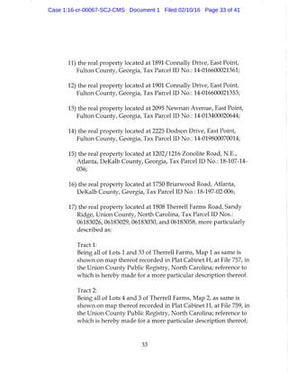 11) the real property located at 1891 Connally Drive, East Point,
Fulton County, Georgia, Tax Parcel ID No.: 14-016600021361;
12) the real property located at 1901 Connally Drive, East Point,
Fulton County, Georgia, Tax Parcel ID No.: 14-016600021353;
13) the real property located at 2095 Newnan Avenue, East Point,
Fulton County, Georgia, Tax Parcel ID No.: 14-013400020644;
14) the real property located at 2225 Dodson Drive, East Point,
Fulton County, Georgia, Tax Parcel ID No.: 14-019800070014;
15) the real property located at 1202/1216 Zonolite Road, N.E.,
Atlanta, DeKalb County, Georgia, Tax Parcel ID No.: 18-107-14-
036;
16) the real property located at 1750 Briarwood Road, Atlanta,
DeKalb County, Georgia, Tax Parcel ID No.: 18-197-02-006;
17) the real property located at 1808 Therrell Farms Road, Sandy
Ridge, Union County, North Carolina, Tax Parcel ID Nos.:
06183026, 06183029, 06183030, and 06183058, more particularly
described as:
Tract 1:
Being all of Lots 1 and 33 of Therrell Farms, Map 1 as same is
shown on map thereof recorded in Plat Cabinet H, at File 757, in
the Union County Public Registry, North Carolina; reference to
which is hereby made for a more particular description thereof.
Tract 2:
Being all of Lots 4 and 5 of Therrell Farms, Map 2, as same is
shown on map thereof recorded in Plat Cabinet H, at File 759, in
the Union County Public Registry, North Carolina; reference to
which is hereby made for a more particular description thereof;
33
Case 1:16-cr-00067-SCJ-CMS Document 1 Filed 02/10/16 Page 33 of 41
 