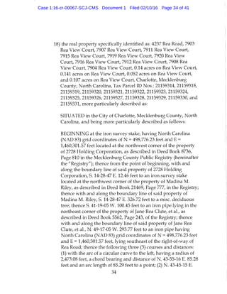 18) the real property specifically identified as: 4237 Rea Road, 7903
Rea View Court, 7907 Rea View Court, 7911 Rea View Court,
7915 Rea View Court, 7919 Rea View Court, 7920 Rea View
Court, 7916 Rea View Court, 7912 Rea View Court, 7908 Rea
View Court, 7904 Rea View Court, 0.14 acres on Rea View Court,
0.141 acres on Rea View Court, 0.052 acres on Rea View Court,
and 0.107 acres on Rea View Court, Charlotte, Mecklenburg
County, North Carolina, Tax Parcel ID Nos.: 21159314, 21159318,
21159319, 21159320, 21159321, 21159322, 21159323, 21159324,
21159325, 21159326, 21159327, 21159328, 21159329, 21159330, and
21159331, more particularly described as:
SITUATED in the City of Charlotte, Mecklenburg County, North
Carolina, and being more particularly described as follows:
BEGINNING at the iron survey stake, having North Carolina
(NAD 83) grid coordinates of N = 498,776.23 feet and E =
1,460,301.57 feet located at the northwest corner of the property
of 2728 Holding Corporation, as described in Deed Book 8736,
Page 810 in the Mecklenburg County Public Registry (hereinafter
the "Registry"); thence from the point of beginning, with and
along the boundary line of said property of 2728 Holding
Corporation, S. 14-28-47 E. 12.46 feet to an iron survey stake
located at the northwest corner of the property of Madina M.
Riley, as described in Deed Book 21469, Page 777, in the Registry;
thence with and along the boundary line of said property of
Madina M. Riley, S. 14-28-47 E. 326.72 feet to a misc. deciduous
tree; thence S. 41-19-05 W. 100.45 feet to an iron pipe lying in the
northeast corner of the property of Jane Rea Clute, et al., as
described in Deed Book 5562, Page 243, of the Registry; thence
with and along the boundary line of said property of Jane Rea
Clute, et al, N . 49-17-05 W. 293.77 feet to an iron pipe having
North Carolina (NAD 83) grid coordinates of N = 498,776.23 feet
and E = 1,460,301.57 feet, lying southeast of the right-of-way of
Rea Road; thence the following three (3) courses and distances:
(1) with the arc of a circular curve to the left, having a radius of
2,473.08 feet, a chord bearing and distance of N. 43-55-16 E. 85.28
feet and an arc length of 85.29 feet to a point; (2) N . 43-45-15 E.
34
Case 1:16-cr-00067-SCJ-CMS Document 1 Filed 02/10/16 Page 34 of 41
 