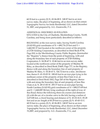 60.35 feet to a point; (3) N . 43-56-00 E. 148.87 feet to an iron
survey stake, the place of beginning, all as shown on that certain
Topographic Survey for Insite Residential, LLC, dated December
31, 2007, and prepared by A.G. Zoutewelle, P.A.
ADDITIONAL DESCRIBED AS FOLLOWS:
SITUATED in the City of Charlotte, Mecklenburg County, North
Carolina, and being more particularly described as follows:
BEGINNING at the iron survey stake, having North Carolina
(NAD 83) grid coordinates of N = 498,776.23 feet and E =
1,460,301.57 feet located at the northwest corner of the property
of 2728 Holding Corporation, as described in Deed Book 8736,
Page 810, in the Mecklenburg County Public Registry (hereinafter
the "Registry"); thence from the point of beginning, with and
along the boundary line of said property of 2728 Holding
Corporation, S. 14-28-47 E. 12.46 feet to an iron survey stake
located at the northwest corner of the property of Madina M.
Riley, as described in Deed Book 21469, Page 777, in the Registry;
thence with and along the boundary line of said property of
Madina M. Riley, S. 14-28-47 E. 326.72 feet to a misc. deciduous
tree; thence S. 41-19-05 W. 100.45 feet to an iron pipe lying in the
northeast corner of the property of Jane Rea Clute et al, as
described in Deed Book 5562, Page 243 of the Registry; thence
with and along the boundary line of said property of Jane Rea
Clute et al, N. 49-17-05 W. 293.77 feet to an iron pipe having
North Carolina (NAD 83) grid coordinates of N = 498,573.69 feet
and E = 1,460,087.84 feet, lying southeast of the right-of-way of
Rea Road; thence the following three (3) courses and distances:
(1) with the arc of a circular curve to the left, having a radius of
2,473.08 feet, a chord bearing and distance of N. 43-55-16 E. 85.28
feet and an arc length of 85.29 feet to a point; (2) N. 43-45-15 E.
60.35 feet to a point; (3) N. 43-56-00 E. 148.87 feet to an iron
survey stake, the place of beginning, all as shown on that certain
Topographic Survey for Insite Residential, LLC, dated December
31,2007, and prepared by A.G. Zoutewelle, P.A.; and
35
Case 1:16-cr-00067-SCJ-CMS Document 1 Filed 02/10/16 Page 35 of 41
 