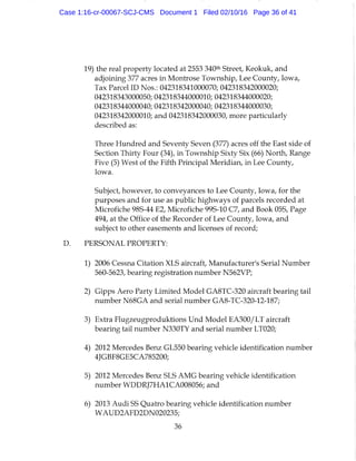 19) the real property located at 2553 340* Street, Keokuk, and
adjoining 377 acres in Montrose Township, Lee County, Iowa,
Tax Parcel ID Nos.: 042318341000070; 042318342000020;
042318343000050; 042318344000010; 042318344000020;
042318344000040; 042318342000040; 042318344000030;
042318342000010; and 042318342000030, more particularly
described as:
Three Hundred and Seventy Seven (377) acres off the East side of
Section Thirty Four (34), in Township Sixty Six (66) North, Range
Five (5) West of the Fifth Principal Meridian, in Lee County,
Iowa.
Subject, however, to conveyances to Lee County, Iowa, for the
purposes and for use as public highways of parcels recorded at
Microfiche 98S-44 E2, Microfiche 99S-10 C7, and Book 05S, Page
494, at the Office of the Recorder of Lee County, Iowa, and
subject to other easements and licenses of record;
PERSONAL PROPERTY:
1) 2006 Cessna Citation XLS aircraft. Manufacturer's Serial Number
560-5623, bearing registration number N562VP;
2) Gipps Aero Party Limited Model GA8TC-320 aircraft bearing tail
number N68GA and serial number GA8-TC-320-12-187;
3) Extra Flugzeugproduktions Und Model EA300/LT aircraft
bearing tail number N330TY and serial number LT020;
4) 2012 Mercedes Benz GL550 bearing vehicle identification number
4JGBF8GE5CA785200;
5) 2012 Mercedes Benz SLS AMG bearing vehicle identification
number WDDRJ7HA1CA008056; and
6) 2013 Audi SS Quatro bearing vehicle identification number
WAUD2AFD2DN020235;
36
Case 1:16-cr-00067-SCJ-CMS Document 1 Filed 02/10/16 Page 36 of 41
 