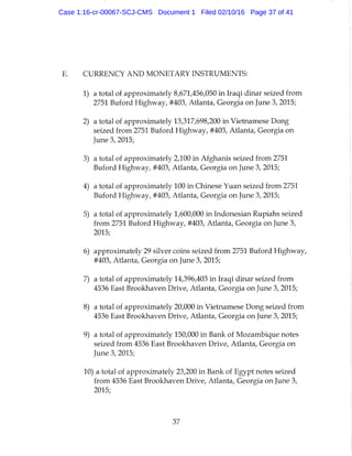 CURRENCY AND MONETARY INSTRUMENTS:
1) a total of approximately 8,671,456,050 in Iraqi dinar seized from
2751 Buford Highway, #403, Atlanta, Georgia on June 3, 2015;
2) a total of approximately 13,317,698,200 in Vietnamese Dong
seized from 2751 Buford Highway, #403, Atlanta, Georgia on
June 3, 2015;
3) a total of approximately 2,100 in Afghanis seized from 2751
Buford Highway, #403, Adanta, Georgia on June 3, 2015;
4) a total of approximately 100 in Chinese Yuan seized from 2751
Buford Highway, #403, Atlanta, Georgia on June 3, 2015;
5) a total of approximately 1,600,000 in Indonesian Rupiahs seized
from 2751 Buford Highway, #403, Atlanta, Georgia on June 3,
2015;
6) approximately 29 silver coins seized from 2751 Buford Highway,
#403, Atlanta, Georgia on June 3, 2015;
7) a total of approximately 14,396,403 in Iraqi dinar seized from
4536 East Brookhaven Drive, Atlanta, Georgia on June 3, 2015;
8) a total of approximately 20,000 in Vietnamese Dong seized from
4536 East Brookhaven Drive, Atlanta, Georgia on June 3, 2015;
9) a total of approximately 150,000 in Bank of Mozambique notes
seized from 4536 East Brookhaven Drive, Atlanta, Georgia on
June 3, 2015;
10) a total of approximately 23,200 in Bank of Egypt notes seized
from 4536 East Brookhaven Drive, Atlanta, Georgia on June 3,
2015;
37
Case 1:16-cr-00067-SCJ-CMS Document 1 Filed 02/10/16 Page 37 of 41
 