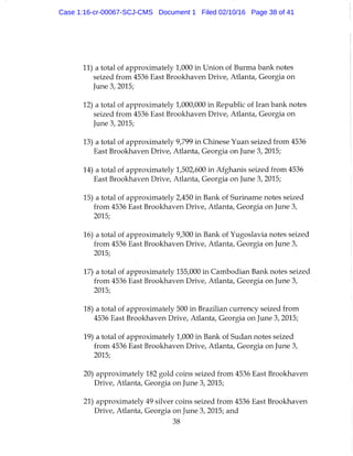 11) a total of approximately 1,000 in Union of Burma bank notes
seized from 4536 East Brookhaven Drive, Atlanta, Georgia on
June 3, 2015;
12) a total of approximately 1,000,000 in Republic of Iran bank notes
seized from 4536 East Brookhaven Drive, Atlanta, Georgia on
June 3, 2015;
13) a total of approximately 9,799 in Chinese Yuan seized from 4536
East Brookhaven Drive, Atlanta, Georgia on June 3, 2015;
14) a total of approximately 1,502,600 in Afghanis seized from 4536
East Brookhaven Drive, Atlanta, Georgia on June 3, 2015;
15) a total of approximately 2,450 in Bank of Surtname notes seized
from 4536 East Brookhaven Drive, Atlanta, Georgia on June 3,
2015;
16) a total of approximately 9,300 in Bank of Yugoslavia notes seized
from 4536 East Brookhaven Drive, Atlanta, Georgia on June 3,
2015;
17) a total of approximately 155,000 in Cambodian Bank notes seized
from 4536 East Brookhaven Drive, Atlanta, Georgia on June 3,
2015;
18) a total of approximately 500 in Brazilian currency seized from
4536 East Brookhaven Drive, Atlanta, Georgia on June 3, 2015;
19) a total of approximately 1,000 in Bank of Sudan notes seized
from 4536 East Brookhaven Drive, Atlanta, Georgia on June 3,
2015;
20) approximately 182 gold coins seized from 4536 East Brookhaven
Drive, Atlanta, Georgia on June 3, 2015;
21) approximately 49 silver coins seized from 4536 East Brookhaven
Drive, Atlanta, Georgia on June 3, 2015; and
38
Case 1:16-cr-00067-SCJ-CMS Document 1 Filed 02/10/16 Page 38 of 41
 