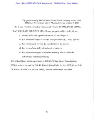 22) approximately $48,718.00 in United States currency seized from
4536 East Brookhaven Drive, Atlanta, Georgia on June 3, 2015.
28. If, as a result of any act or omission of TYSON RHAME, JAMES SHAW,
FRANK BELL, OR TERRENCE KELLER, any property subject to forfeiture:
a. cannot be located upon the exercise of due diligence;
b. has been transferred or sold to, or deposited with, a third person;
c. has been placed beyond the jurisdiction of the Court;
d. has been substantially diminished in value; or
e. has been commingled with other property which cannot be
subdivided without difficulty;
the United States intends, pursuant to Title 21, United States Code, Section
853(p), as incorporated by Title 18, United States Code, Section 982(b)(1); or Title
28, United States Code, Section 2461(c), to seek forfeiture of any other
39
Case 1:16-cr-00067-SCJ-CMS Document 1 Filed 02/10/16 Page 39 of 41
 
