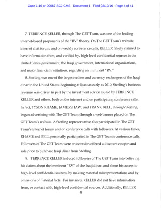 7. TERRENCE KELLER, through The GET Team, was one of the leading
internet-based proponents of the "RV" theory. On The GET Team's website,
internet chat forum, and on weekly conference calls, KELLER falsely claimed to
have information from, and verified by, high-level confidential sources in the
United States government, the Iraqi government, international organizations,
and major financial institutions, regarding an imminent "RV."
8. Sterling was one of the largest sellers and currency exchangers of the Iraqi
dinar in the United States. Beginning at least as early as 2010, Sterling's business
revenue was driven in part by the investment advice touted by TERRENCE
KELLER and others, both on the internet and on participating conference calls.
In fact, TYSON RHAME, JAMES SHAW, and FRANK BELL, through Sterling,
began advertising with The GET Team through a web banner placed on The
GET Team's website. A Sterling representative also participated in The GET
Team's internet forum and on conference calls with followers. At various times,
RHAME and BELL personally participated in The GET Team's conference calls.
Followers of The GET Team were on occasion offered a discount coupon and
sale price to purchase Iraqi dinar from Sterling.
9. TERRENCE KELLER induced followers of The GET Team into believing
his claims about the imminent "RV" of the Iraqi dinar, and about his access to
high-level confidential sources, by making material misrepresentations and by
omissions of material facts. For instance, KELLER did not have information
from, or contact with, high-level confidential sources. Additionally, KELLER
4
Case 1:16-cr-00067-SCJ-CMS Document 1 Filed 02/10/16 Page 4 of 41
 