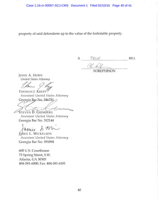 property of said defendants up to the value of the forfeitable property.
A
FOREPERSON
J O H N A . H O R N
United States Attorney
T H O M A S J. K R E P P
Assistant United States Attorney
GeorgiaJBaiiMx346Z&j^
S T E V E N D . d p i M B E R G
Assistant United States Attorney
Georgia Bar No. 312144
A
J ^ M I E L. M I C K E L S O N
Assistant United States Attorney
Georgia Bar No. 591094
600 U.S. Courthouse
75 Spring Street, S.W.
Atianta, GA 30303
404-581-6000; Fax: 404-581-6181
40
Case 1:16-cr-00067-SCJ-CMS Document 1 Filed 02/10/16 Page 40 of 41
 