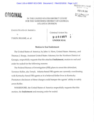 FEB 1 0 2016
IN THE UNITED STATES DISTRICT COURT
FOR THE NORTHERN DISTRICT OF GEORGIA
ATLANTA DIVISION
UNITED STATES OF AMERICA
Criminal Action No.
V. 4
TYSON RHAME, et. al.
UNDER SEAL
Motion to Seal Indictment
The United States of America, by John A. Horn, United States Attorney, and
Thomas J. Krepp, Assistant United States Attorney for the Northern District of
Georgia, respectfully requests that the attached Indictment, motion to seal and
order be sealed for the following reasons:
The Federal Bureau of Investigation (FBI) plans to arrest the defendant,
Terrence Keller, aka Terryk. Atlanta-based FBI agents are currently coordinating
with Kentucky-based FBI agents as it is beUeved Keller lives in Kentucky.
Premature disclosure of these charges could hamper the agents' ability to safely
arrest Keller.
WHEREFORE, the United States of America respectfully requests that this
motion, the Indictment and ensuing order be sealed.
Case 1:16-cr-00067-SCJ-CMS Document 2 Filed 02/10/16 Page 1 of 2
 