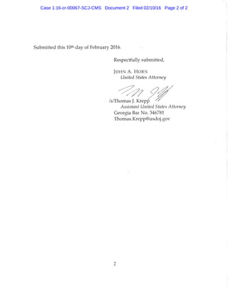 Submitted this 10* day of February 2016.
Respectfully submitted,
J O H N A . FIORN
United States Attorney
/s/Thomas J. Krepp
Assistant United States Attorney
Georgia Bar No. 346781
Thomas.Krepp@usdoj.gov
2
Case 1:16-cr-00067-SCJ-CMS Document 2 Filed 02/10/16 Page 2 of 2
 